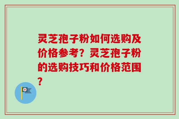 灵芝孢子粉如何选购及价格参考？灵芝孢子粉的选购技巧和价格范围？