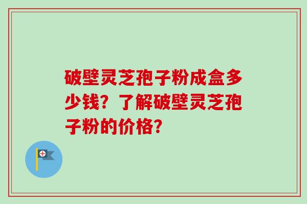 破壁灵芝孢子粉成盒多少钱？了解破壁灵芝孢子粉的价格？