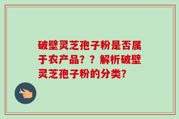 破壁灵芝孢子粉是否属于农产品??解析破壁灵芝孢子粉的分类? 破壁灵芝孢子粉是否属于农产品??解析破壁灵芝孢子粉的分类?