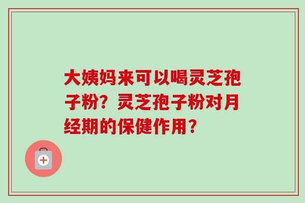 大姨妈来可以喝灵芝孢子粉？灵芝孢子粉对月经期的保健作用？