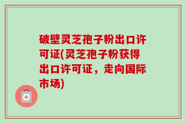 破壁灵芝孢子粉出口许可证(灵芝孢子粉获得出口许可证，走向国际市场)