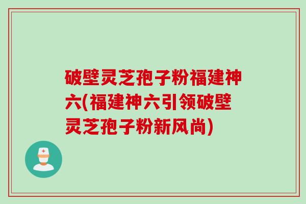 破壁灵芝孢子粉福建神六(福建神六引领破壁灵芝孢子粉新风尚) 破壁灵芝孢子粉福建神六(福建神六引领破壁灵芝孢子粉新风尚)