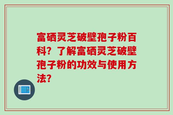 富硒灵芝破壁孢子粉百科？了解富硒灵芝破壁孢子粉的功效与使用方法？
