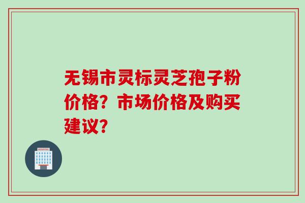 无锡市灵标灵芝孢子粉价格？市场价格及购买建议？