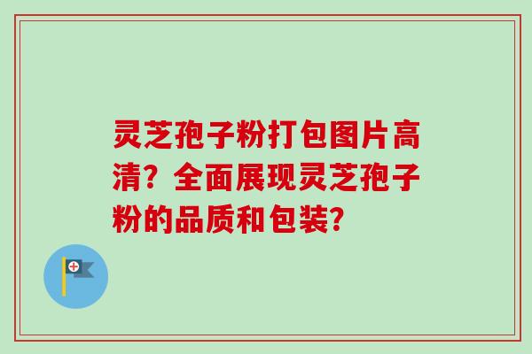 灵芝孢子粉打包图片高清？全面展现灵芝孢子粉的品质和包装？