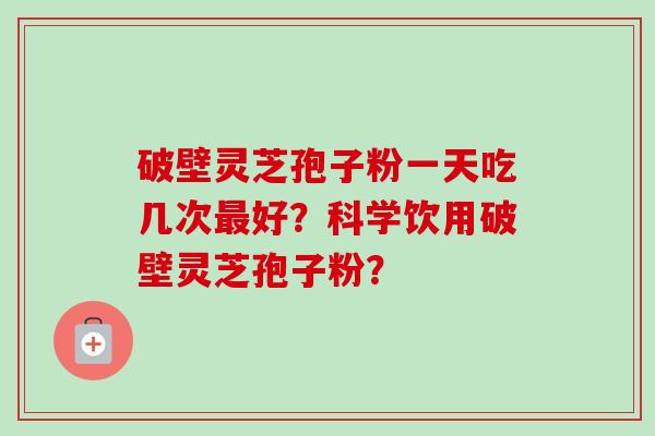 破壁灵芝孢子粉一天吃几次最好？科学饮用破壁灵芝孢子粉？