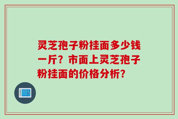 灵芝孢子粉挂面多少钱一斤？市面上灵芝孢子粉挂面的价格分析？
