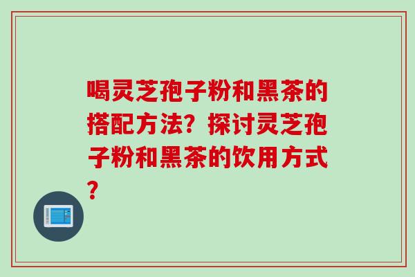 喝灵芝孢子粉和黑茶的搭配方法？探讨灵芝孢子粉和黑茶的饮用方式？