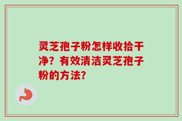 灵芝孢子粉怎样收拾干净？有效清洁灵芝孢子粉的方法？