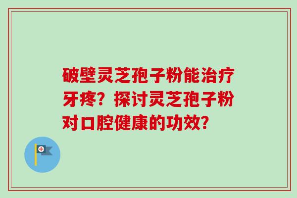 破壁灵芝孢子粉能牙疼?探讨灵芝孢子粉对口腔健康的功效? 破壁灵芝孢子粉能牙疼?探讨灵芝孢子粉对口腔健康的功效?