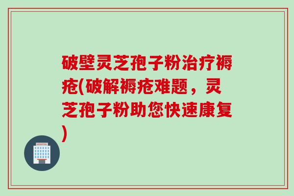 破壁灵芝孢子粉治疗褥疮(破解褥疮难题，灵芝孢子粉助您快速康复)