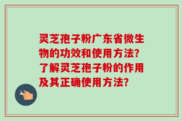 灵芝孢子粉广东省微生物的功效和使用方法?了解灵芝孢子粉的作用及其正确使用方法? 灵芝孢子粉广东省微生物的功效和使用方法?了解灵芝孢子粉的作用及其正确使用方法?