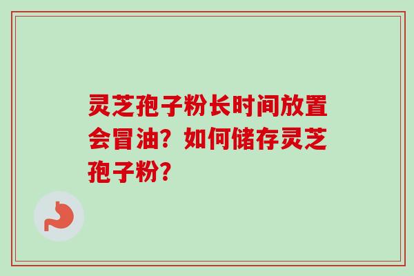 灵芝孢子粉长时间放置会冒油？如何储存灵芝孢子粉？
