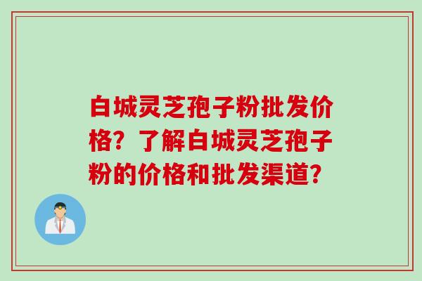 白城灵芝孢子粉批发价格？了解白城灵芝孢子粉的价格和批发渠道？