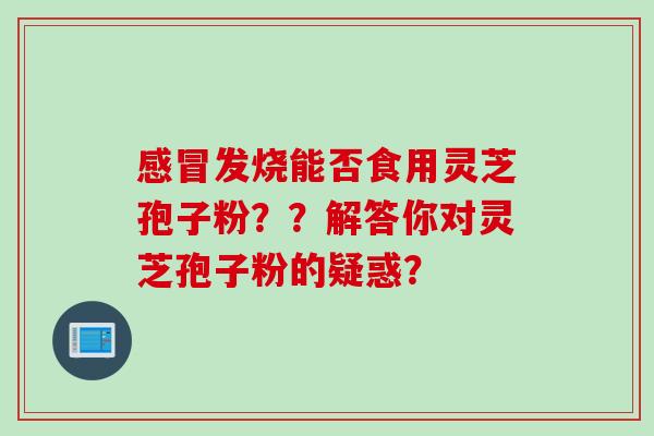 感冒发烧能否食用灵芝孢子粉？？解答你对灵芝孢子粉的疑惑？