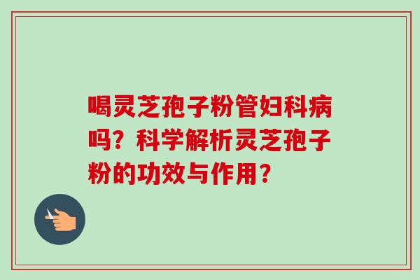 喝灵芝孢子粉管妇科病吗？科学解析灵芝孢子粉的功效与作用？