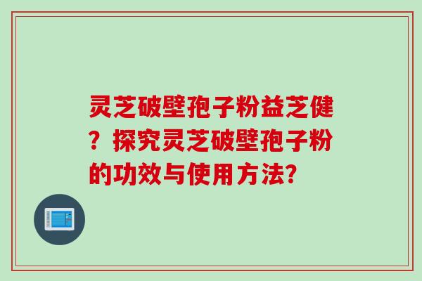 灵芝破壁孢子粉益芝健？探究灵芝破壁孢子粉的功效与使用方法？