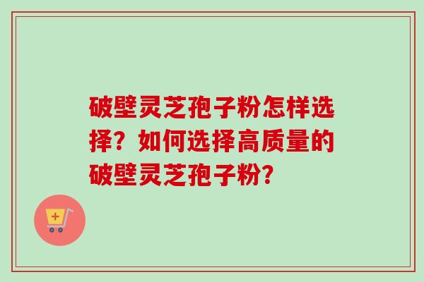 破壁灵芝孢子粉怎样选择？如何选择高质量的破壁灵芝孢子粉？