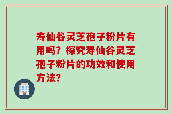 寿仙谷灵芝孢子粉片有用吗？探究寿仙谷灵芝孢子粉片的功效和使用方法？
