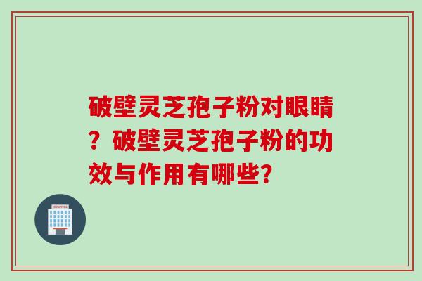 破壁灵芝孢子粉对眼睛？破壁灵芝孢子粉的功效与作用有哪些？