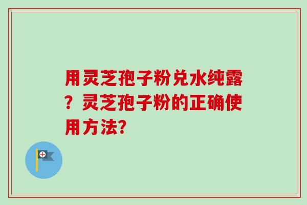 用灵芝孢子粉兑水纯露？灵芝孢子粉的正确使用方法？