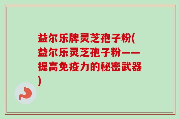 益尔乐牌灵芝孢子粉(益尔乐灵芝孢子粉——提高免疫力的秘密武器)
