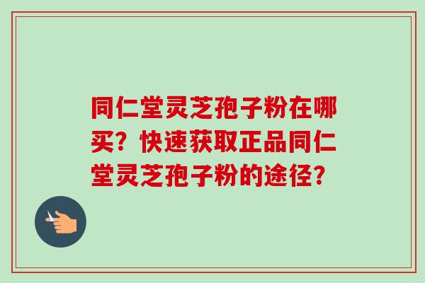 同仁堂灵芝孢子粉在哪买？快速获取正品同仁堂灵芝孢子粉的途径？