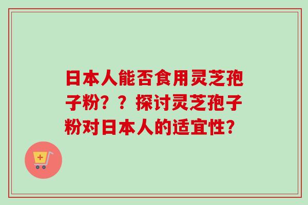 日本人能否食用灵芝孢子粉？？探讨灵芝孢子粉对日本人的适宜性？