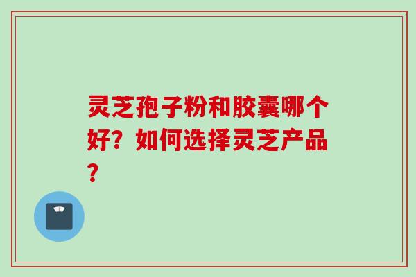 灵芝孢子粉和胶囊哪个好？如何选择灵芝产品？