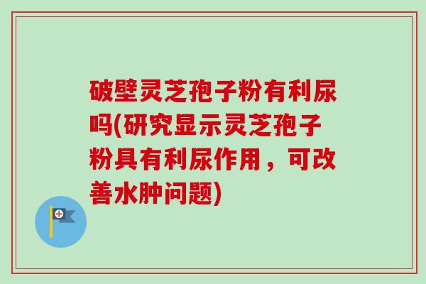 破壁灵芝孢子粉有利尿吗(研究显示灵芝孢子粉具有利尿作用，可改善水肿问题)