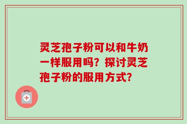 灵芝孢子粉可以和牛奶一样服用吗?探讨灵芝孢子粉的服用方式? 灵芝孢子粉可以和牛奶一样服用吗?探讨灵芝孢子粉的服用方式?