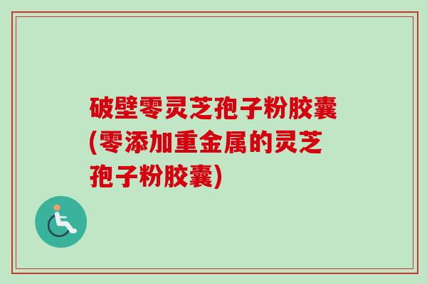 破壁零灵芝孢子粉胶囊(零添加重金属的灵芝孢子粉胶囊)