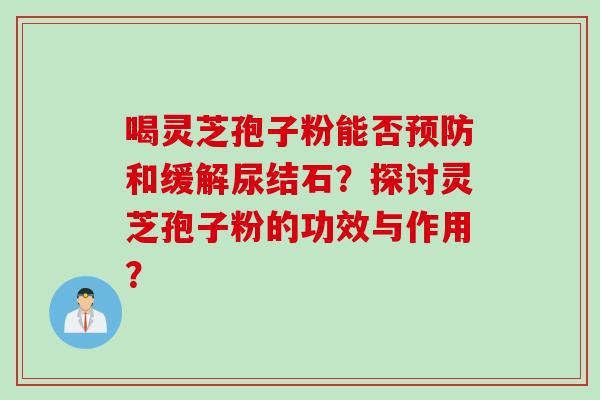 喝灵芝孢子粉能否预防和缓解尿结石？探讨灵芝孢子粉的功效与作用？