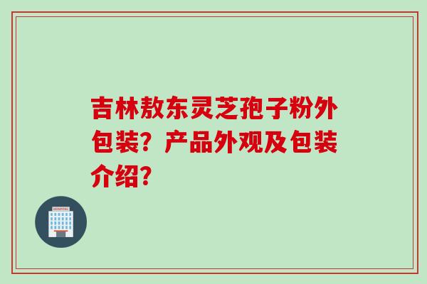 吉林敖东灵芝孢子粉外包装？产品外观及包装介绍？