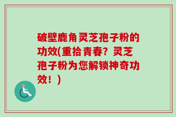 破壁鹿角灵芝孢子粉的功效(重拾青春？灵芝孢子粉为您解锁神奇功效！)