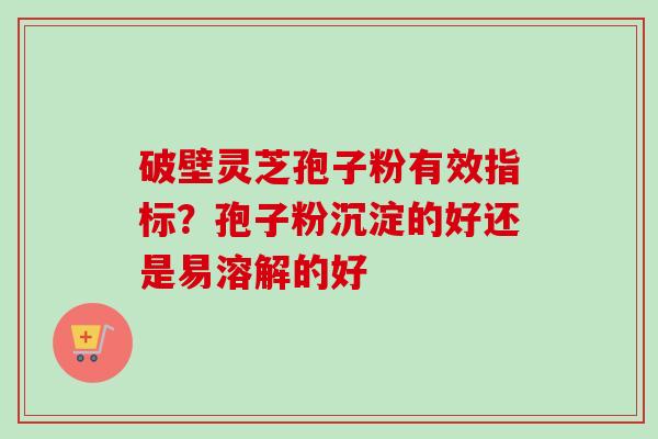 破壁灵芝孢子粉有效指标？孢子粉沉淀的好还是易溶解的好