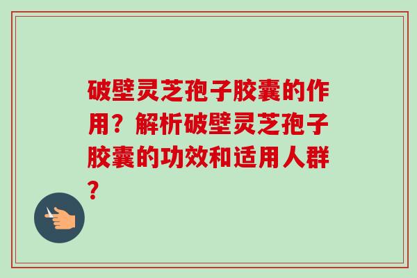 破壁灵芝孢子胶囊的作用？解析破壁灵芝孢子胶囊的功效和适用人群？