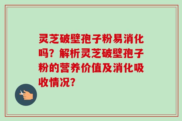 灵芝破壁孢子粉易消化吗？解析灵芝破壁孢子粉的营养价值及消化吸收情况？