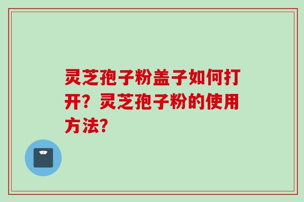 灵芝孢子粉盖子如何打开？灵芝孢子粉的使用方法？