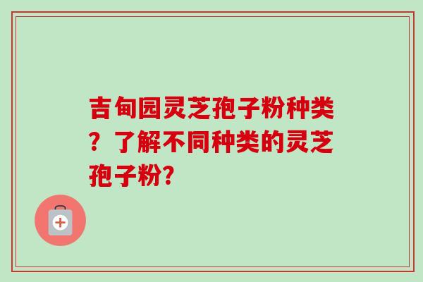 吉甸园灵芝孢子粉种类？了解不同种类的灵芝孢子粉？