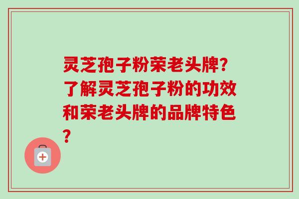 灵芝孢子粉荣老头牌？了解灵芝孢子粉的功效和荣老头牌的品牌特色？