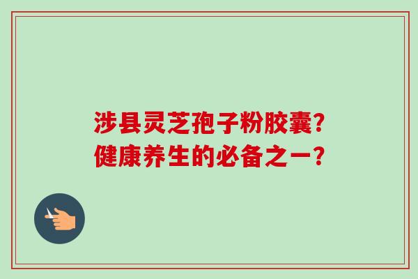 涉县灵芝孢子粉胶囊？健康养生的必备之一？