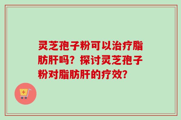 灵芝孢子粉可以治疗脂肪肝吗？探讨灵芝孢子粉对脂肪肝的疗效？