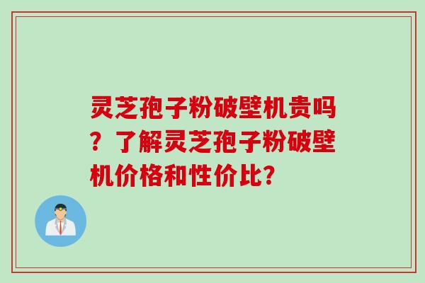灵芝孢子粉破壁机贵吗？了解灵芝孢子粉破壁机价格和性价比？