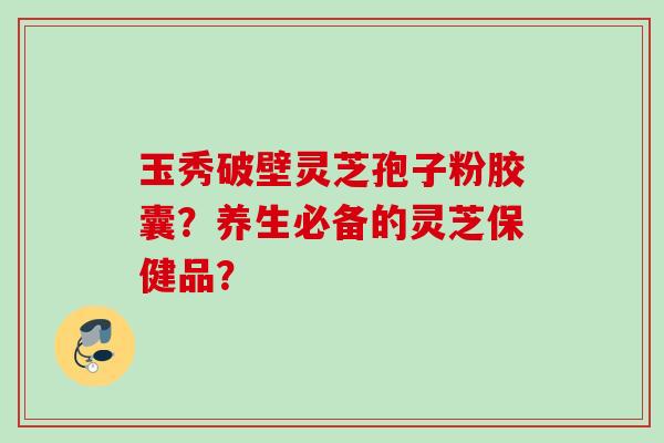 玉秀破壁灵芝孢子粉胶囊？养生必备的灵芝保健品？