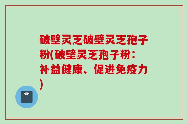 破壁灵芝破壁灵芝孢子粉(破壁灵芝孢子粉：补益健康、促进免疫力)
