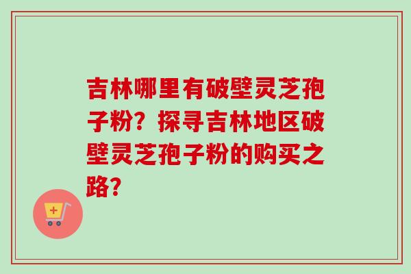 吉林哪里有破壁灵芝孢子粉？探寻吉林地区破壁灵芝孢子粉的购买之路？
