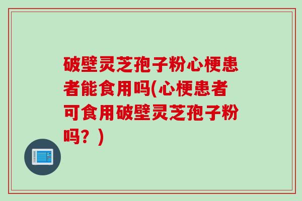 破壁灵芝孢子粉心梗患者能食用吗(心梗患者可食用破壁灵芝孢子粉吗？)