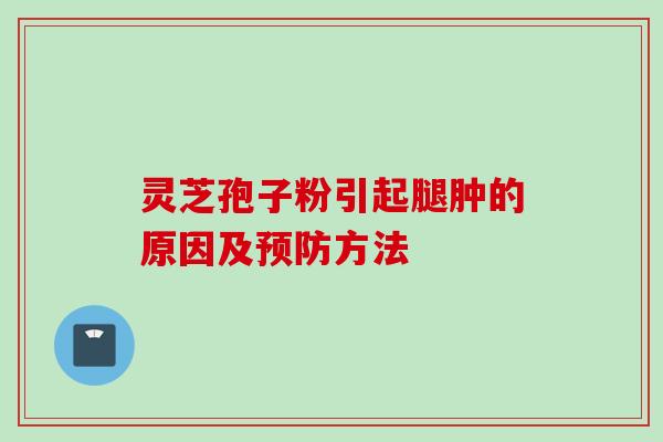 灵芝孢子粉引起腿肿的原因及预防方法