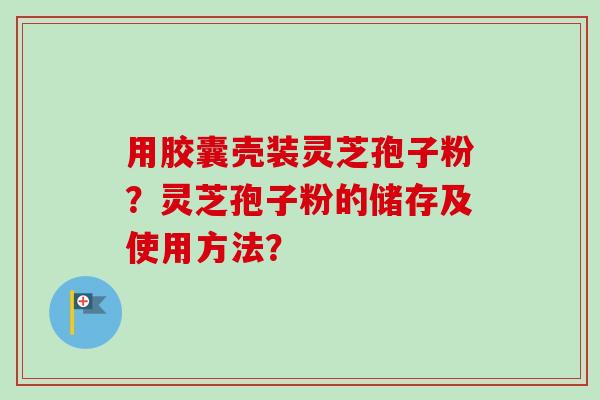 用胶囊壳装灵芝孢子粉？灵芝孢子粉的储存及使用方法？